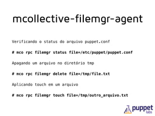 mcollective-filemgr-agent
Verificando o status do arquivo puppet.conf
# mco rpc filemgr status file=/etc/puppet/puppet.conf
Apagando um arquivo no diretório tmp
# mco rpc filemgr delete file=/tmp/file.txt
Aplicando touch em um arquivo
# mco rpc filemgr touch file=/tmp/outro_arquivo.txt
 