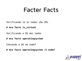 Facter Facts
Verificando se os nodes são VMs 
 
# mco facts is_virtual
Verificando o OS dos nodes 
 
# mco facts operatingsystem
Checando o OS do node7 
 
# mco facts operatingsystem -I node7
 
