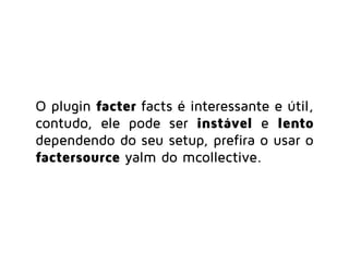O plugin facter facts é interessante e útil,
contudo, ele pode ser instável e lento
dependendo do seu setup, prefira o usar o
factersource yalm do mcollective.
 
