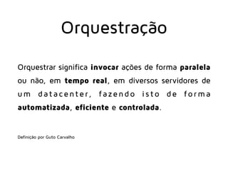 Orquestração
Orquestrar significa invocar ações de forma paralela
ou não, em tempo real, em diversos servidores de
um dat ac enter, f azend o is t o de f o r ma
automatizada, eficiente e controlada.
 
Definição por Guto Carvalho
 