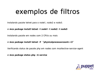 exemplos de filtros
Instalando pacote telnet para o node1, node2 e node3.
# mco package install telnet -I node1 -I node2 -I node3
Instalando pacote em nodes com 2 CPUs ou mais
# mco package install telnet -F “physicalprocessorcount>=2"
Verificando status de pacote php em nodes com mcollective-service-agent
# mco package status php -A service
 