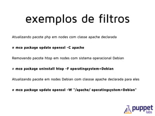 Atualizando pacote php em nodes com classe apache declarada
# mco package update openssl -C apache
Removendo pacote htop em nodes com sistema operacional Debian
# mco package uninstall htop -F operatingsystem=Debian
Atualizando pacote em nodes Debian com classse apache declarada para eles
# mco package update openssl -W “/apache/ operatingsystem=Debian"
exemplos de filtros
 
