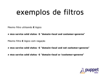 Mesmo filtro utilizando E lógico
# mco service sshd status -S “domain=local and customer=governo”
Mesmo filtro E lógico com negação
# mco service sshd status -S “domain=local and not customer=governo”
# mco service sshd status -S “domain=local or !customer=governo”
exemplos de filtros
 