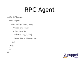 RPC Agent
module MCollective	
module Agent	
class Helloworld<RPC::Agent	
# Basic echo server	
action "echo" do	
validate :msg, String	
reply[:msg] = request[:msg]	
end	
end	
end	
end
 