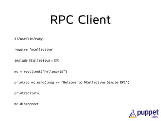 RPC Client
#!/usr/bin/ruby	
require 'mcollective'	
include MCollective::RPC	
mc = rpcclient("helloworld")	
printrpc mc.echo(:msg => "Welcome to MCollective Simple RPC”)	
printrpcstats	
mc.disconnect
 