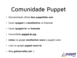 Comunidade Puppet
‣ Documentação oficial docs.puppetlabs.com
‣ Canal #puppet e #mcollective na freenode
‣ Canal #puppet-br na freenode
‣ Comunidade puppet-br.org
‣ Listas no google mcollective-users e puppet-users
‣ Lista no google puppet-users-br.
‣ Blog gutocarvalho.net ;)
 
