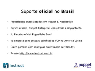 Suporte oficial no Brasil
‣ Profissionais especializados em Puppet & Mcollective
‣ Cursos oficiais, Puppet Enterprise, consultoria e implantação
‣ 1o Parceiro oficial Puppetlabs Brasil
‣ 1o empresa com pessoas certificados PCP na América Latina
‣ Único parceiro com múltiplos profissionais certificados
‣ Acesse http://www.instruct.com.br
 
