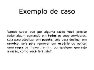 Exemplo de caso
Vamos supor que por alguma razão você precise
rodar algum comando em todos os seus servidores,
seja para atualizar um pacote, seja para desligar um
serviço, seja para remover um usuário ou aplicar
uma regra de firewall, enfim, por qualquer que seja
a razão, como você fará isto?
 