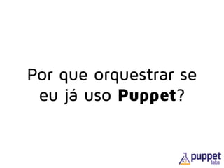 Por que orquestrar se
eu já uso Puppet?
 