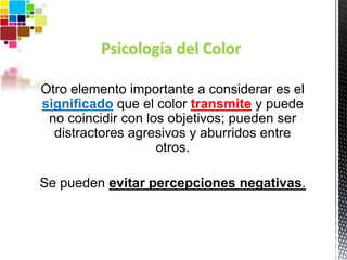 Psicología del Color
Otro elemento importante a considerar es el
significado que el color transmite y puede
no coincidir con los objetivos; pueden ser
distractores agresivos y aburridos entre
otros.
Se pueden evitar percepciones negativas.
 