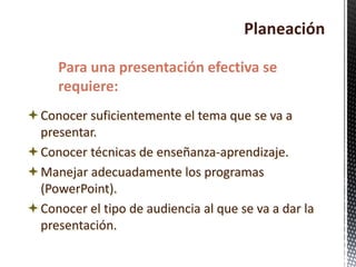 Planeación
Conocer suficientemente el tema que se va a
presentar.
Conocer técnicas de enseñanza-aprendizaje.
Manejar adecuadamente los programas
(PowerPoint).
Conocer el tipo de audiencia al que se va a dar la
presentación.
Para una presentación efectiva se
requiere:
 