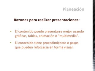 Planeación
• El contenido puede presentarse mejor usando
gráficas, tablas, animación o “multimedia”.
• El contenido tiene procedimientos o pasos
que pueden reforzarse en forma visual.
Razones para realizar presentaciones:
 