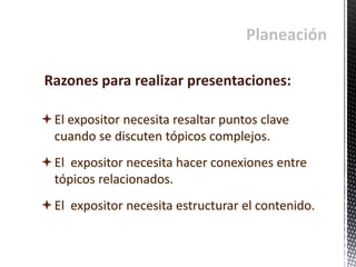 Planeación
El expositor necesita resaltar puntos clave
cuando se discuten tópicos complejos.
El expositor necesita hacer conexiones entre
tópicos relacionados.
El expositor necesita estructurar el contenido.
Razones para realizar presentaciones:
 