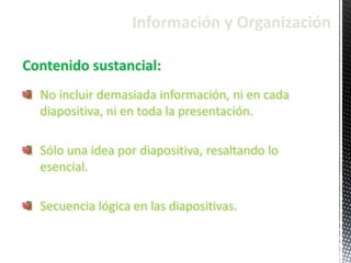 Información y Organización
Contenido sustancial:
No incluir demasiada información, ni en cada
diapositiva, ni en toda la presentación.
Sólo una idea por diapositiva, resaltando lo
esencial.
Secuencia lógica en las diapositivas.
 