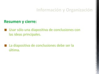 Información y Organización
Resumen y cierre:
Usar sólo una diapositiva de conclusiones con
las ideas principales.
La diapositiva de conclusiones debe ser la
última.
 