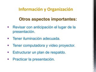 Información y Organización
Otros aspectos importantes:
 Revisar con anticipación el lugar de la
presentación.
 Tener iluminación adecuada.
 Tener computadora y video proyector.
 Estructurar un plan de respaldo.
 Practicar la presentación.
 