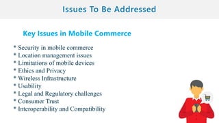 Key Issues in Mobile Commerce
* Security in mobile commerce
* Location management issues
* Limitations of mobile devices
* Ethics and Privacy
* Wireless Infrastructure
* Usability
* Legal and Regulatory challenges
* Consumer Trust
* Interoperability and Compatibility
 