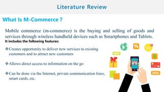 What Is M-Commerce ?
Mobile commerce (m-commerce) is the buying and selling of goods and
services through wireless handheld devices such as Smartphones and Tablets.
It includes the following features:
Creates opportunity to deliver new services to existing
customers and to attract new customers
Allows direct access to information on the go
Can be done via the Internet, private communication lines,
smart cards, etc.
 