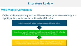Why Mobile Commerce?
Online retailers stepped-up their mobile commerce promotions resulting in a
significant increase in mobile traffic and mobile sales.
Globally, consumers are likely to spend $119 billion by 2015 through their
mobile phones, which will account for 8% of all e-commerce activity.
According to research projections, mobile commerce will cross $30 billion by
2016, growing at a 40% compound rate, in US alone.
In 2013 more people will use mobile phones than PCs to get online.
 