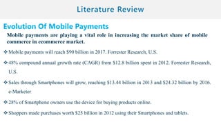 Evolution Of Mobile Payments
Mobile payments are playing a vital role in increasing the market share of mobile
commerce in ecommerce market.
Mobile payments will reach $90 billion in 2017. Forrester Research, U.S.
48% compound annual growth rate (CAGR) from $12.8 billion spent in 2012. Forrester Research,
U.S.
Sales through Smartphones will grow, reaching $13.44 billion in 2013 and $24.32 billion by 2016.
e-Marketer
28% of Smartphone owners use the device for buying products online.
Shoppers made purchases worth $25 billion in 2012 using their Smartphones and tablets.
 