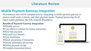 Mobile Payment Gateway Integration
M-commerce sites will be complete only by integrating a reliable payment gateway to
process credit cards, e-checks, and other payment modes. Payment processing for all
major mobile platforms like iOS, Android, BlackBerry.
Benefits of Payment Gateway Integration:
Flexible service
Cost effective solution for money transaction
Real time payment
Secured over internet
Easy installation
Quick processing of transaction
Instant information processing
Online payment receipt
Complete transaction history
 