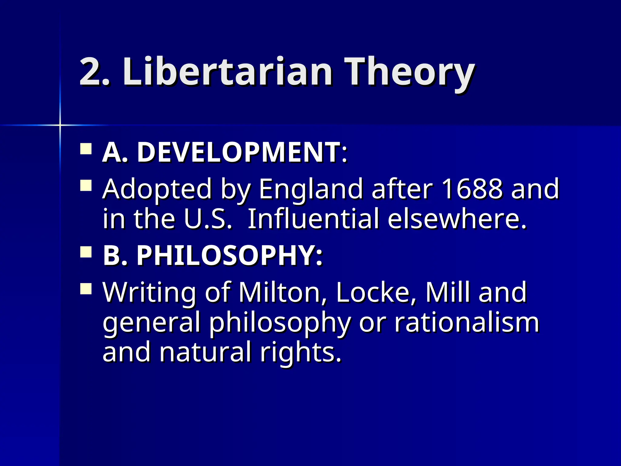 2. Libertarian Theory
2. Libertarian Theory
 A. DEVELOPMENT
A. DEVELOPMENT:
:
 Adopted by England after 1688 and
Adopted by England after 1688 and
in the U.S. Influential elsewhere.
in the U.S. Influential elsewhere.
 B. PHILOSOPHY:
B. PHILOSOPHY:
 Writing of Milton, Locke, Mill and
Writing of Milton, Locke, Mill and
general philosophy or rationalism
general philosophy or rationalism
and natural rights.
and natural rights.
 