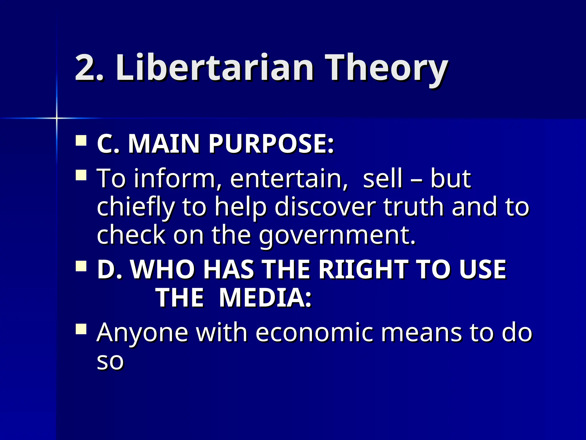 2. Libertarian Theory
2. Libertarian Theory
 C. MAIN PURPOSE:
C. MAIN PURPOSE:
 To inform, entertain, sell – but
To inform, entertain, sell – but
chiefly to help discover truth and to
chiefly to help discover truth and to
check on the government.
check on the government.
 D. WHO HAS THE RIIGHT TO USE
D. WHO HAS THE RIIGHT TO USE
THE MEDIA:
THE MEDIA:
 Anyone with economic means to do
Anyone with economic means to do
so
so
 