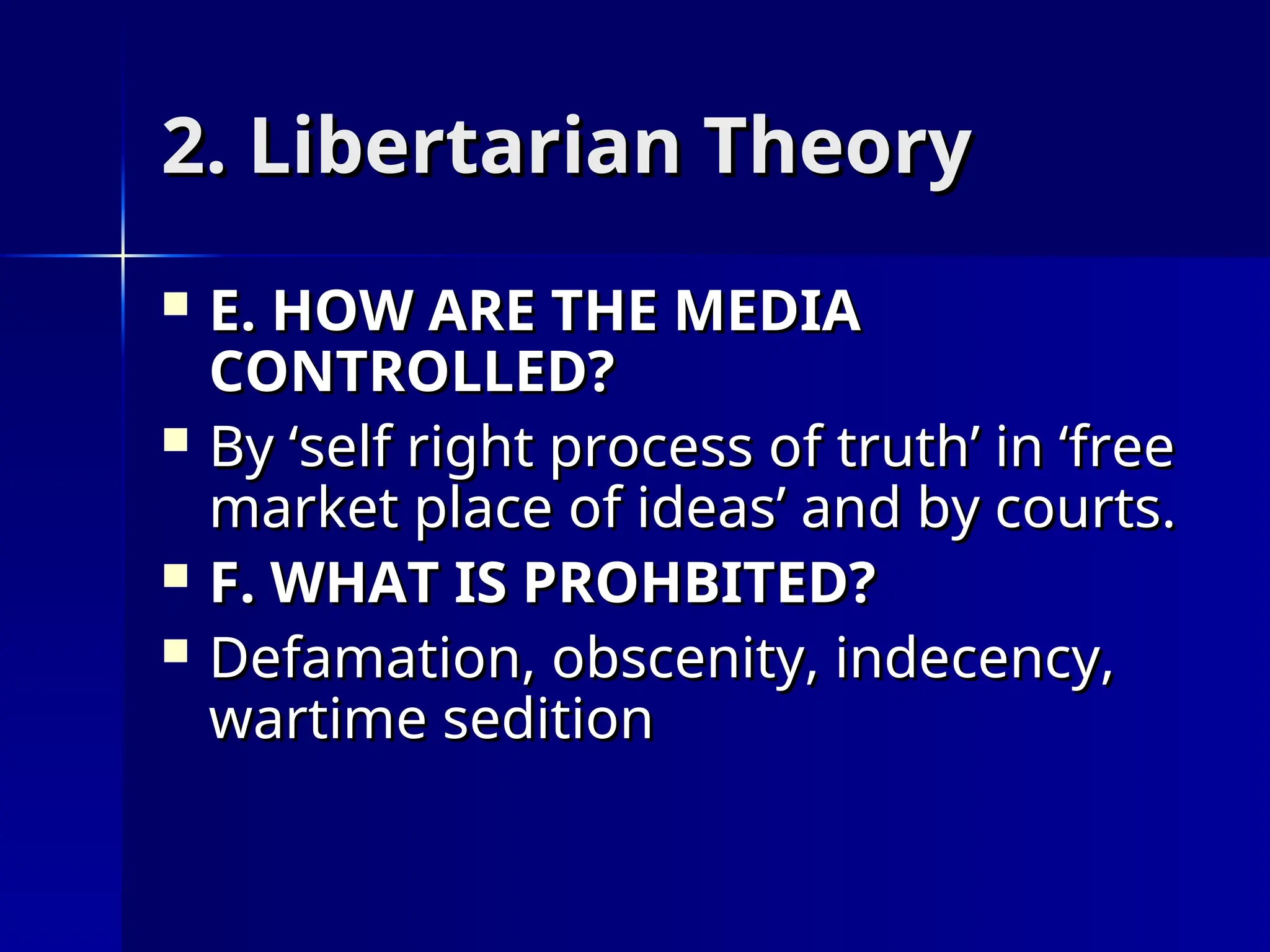 2. Libertarian Theory
2. Libertarian Theory
 E. HOW ARE THE MEDIA
E. HOW ARE THE MEDIA
CONTROLLED?
CONTROLLED?
 By ‘self right process of truth’ in ‘free
By ‘self right process of truth’ in ‘free
market place of ideas’ and by courts.
market place of ideas’ and by courts.
 F. WHAT IS PROHBITED?
F. WHAT IS PROHBITED?
 Defamation, obscenity, indecency,
Defamation, obscenity, indecency,
wartime sedition
wartime sedition
 