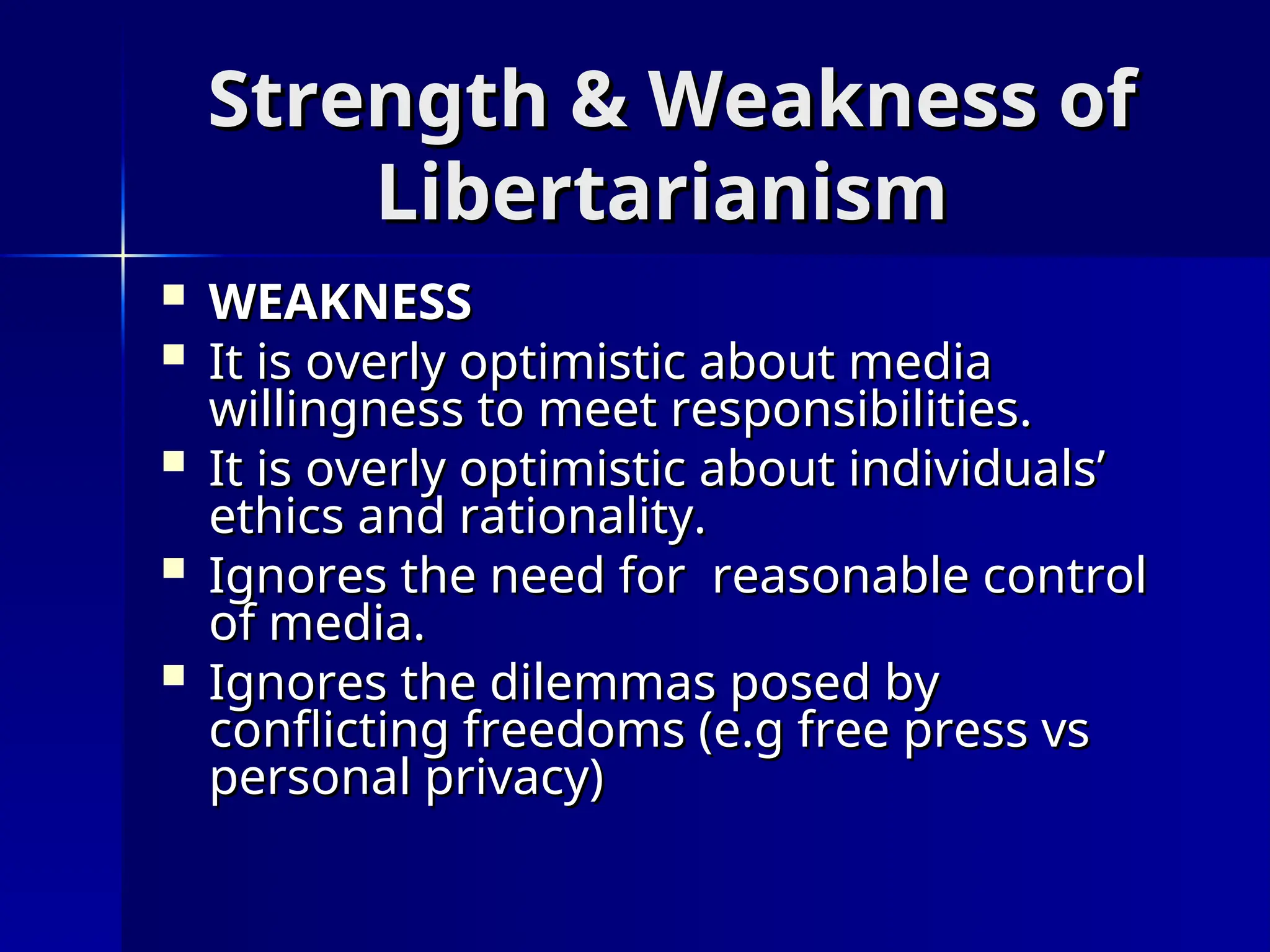 Strength & Weakness of
Strength & Weakness of
Libertarianism
Libertarianism
 WEAKNESS
WEAKNESS
 It is overly optimistic about media
It is overly optimistic about media
willingness to meet responsibilities.
willingness to meet responsibilities.
 It is overly optimistic about individuals’
It is overly optimistic about individuals’
ethics and rationality.
ethics and rationality.
 Ignores the need for reasonable control
Ignores the need for reasonable control
of media.
of media.
 Ignores the dilemmas posed by
Ignores the dilemmas posed by
conflicting freedoms (e.g free press vs
conflicting freedoms (e.g free press vs
personal privacy)
personal privacy)
 
