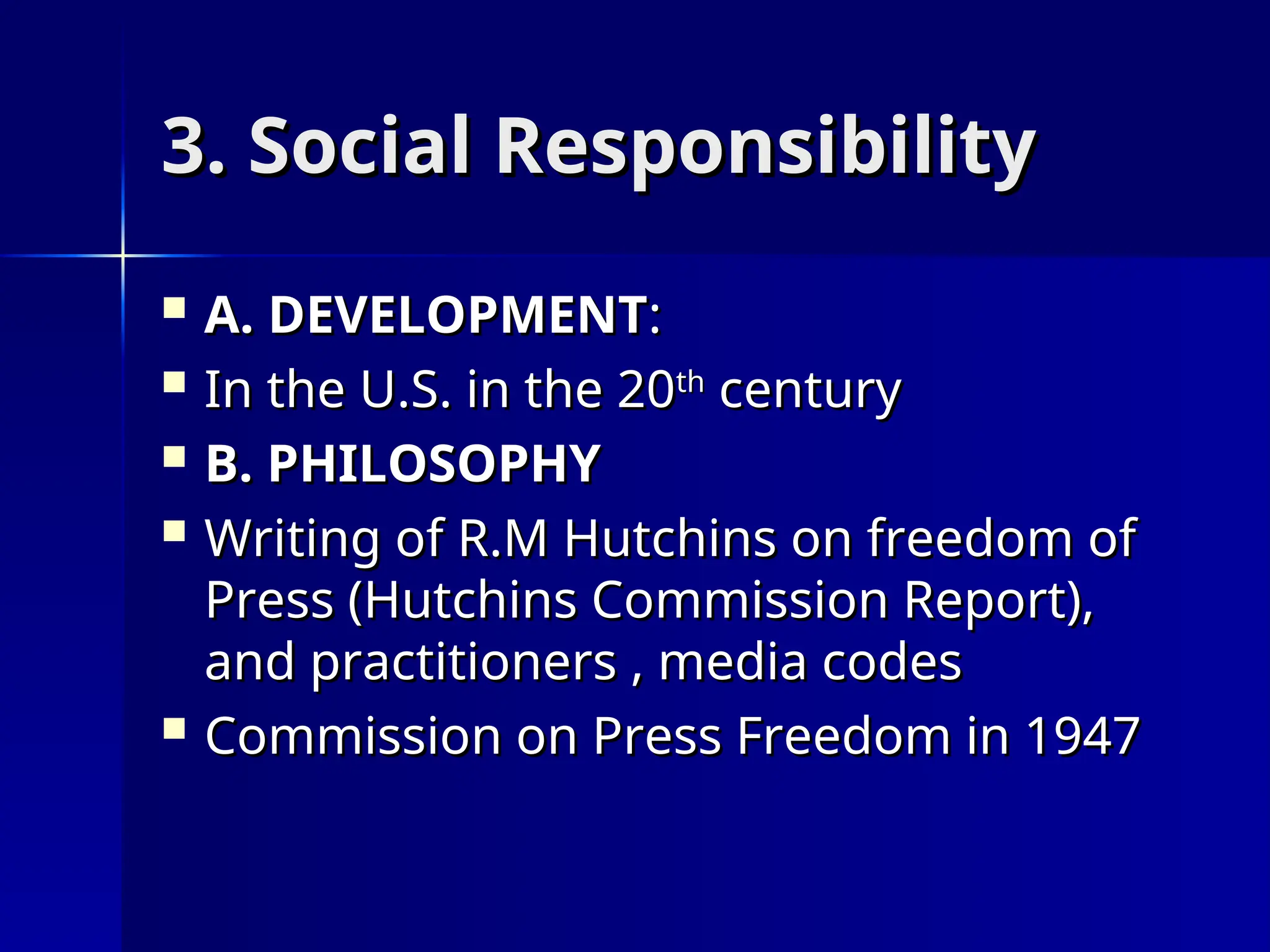 3. Social Responsibility
3. Social Responsibility
 A. DEVELOPMENT
A. DEVELOPMENT:
:
 In the U.S. in the 20
In the U.S. in the 20th
th
century
century
 B. PHILOSOPHY
B. PHILOSOPHY
 Writing of R.M Hutchins on freedom of
Writing of R.M Hutchins on freedom of
Press (Hutchins Commission Report),
Press (Hutchins Commission Report),
and practitioners , media codes
and practitioners , media codes
 Commission on Press Freedom in 1947
Commission on Press Freedom in 1947
 