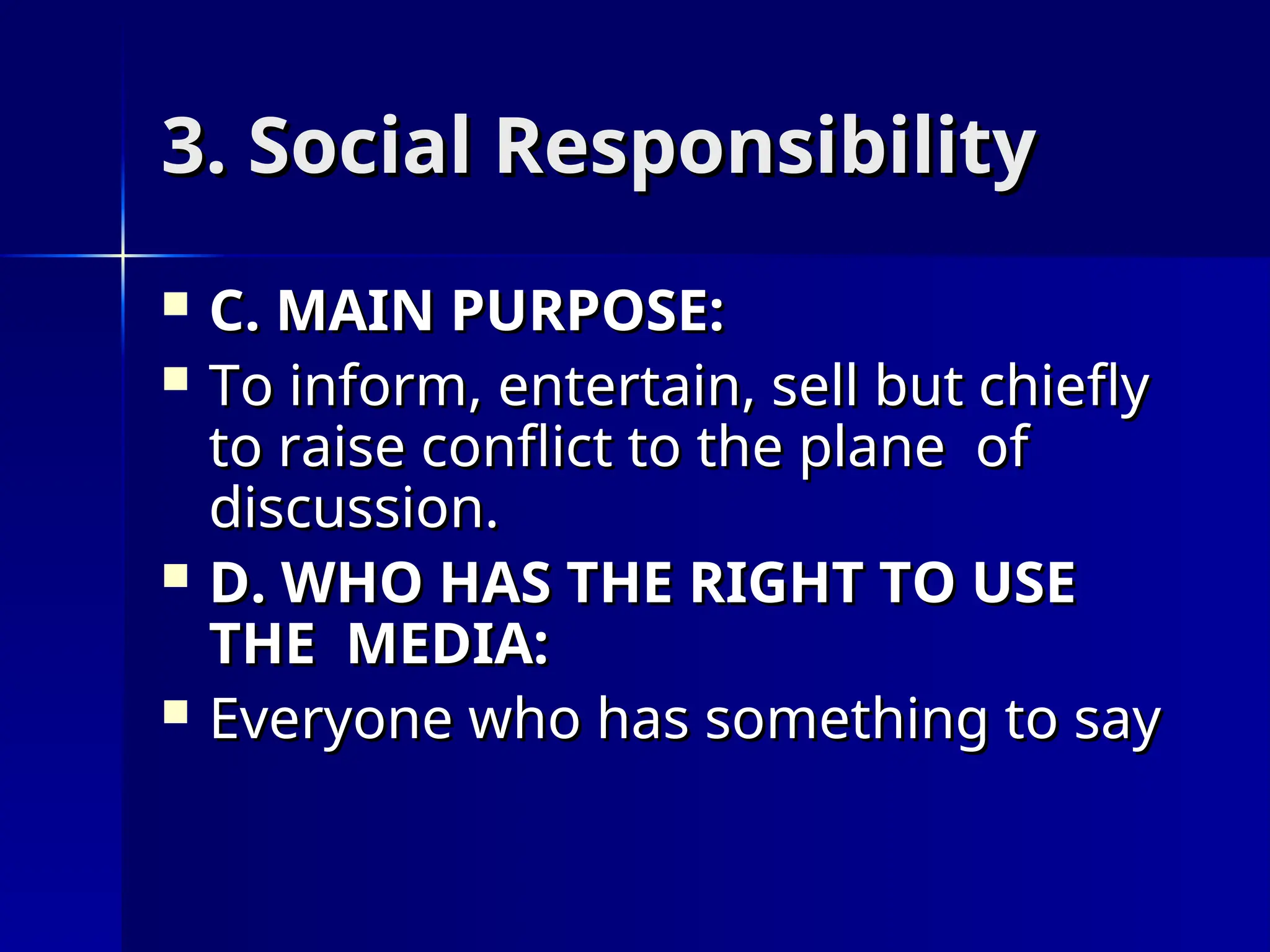 3. Social Responsibility
3. Social Responsibility
 C. MAIN PURPOSE:
C. MAIN PURPOSE:
 To inform, entertain, sell but chiefly
To inform, entertain, sell but chiefly
to raise conflict to the plane of
to raise conflict to the plane of
discussion.
discussion.
 D. WHO HAS THE RIGHT TO USE
D. WHO HAS THE RIGHT TO USE
THE MEDIA:
THE MEDIA:
 Everyone who has something to say
Everyone who has something to say
 