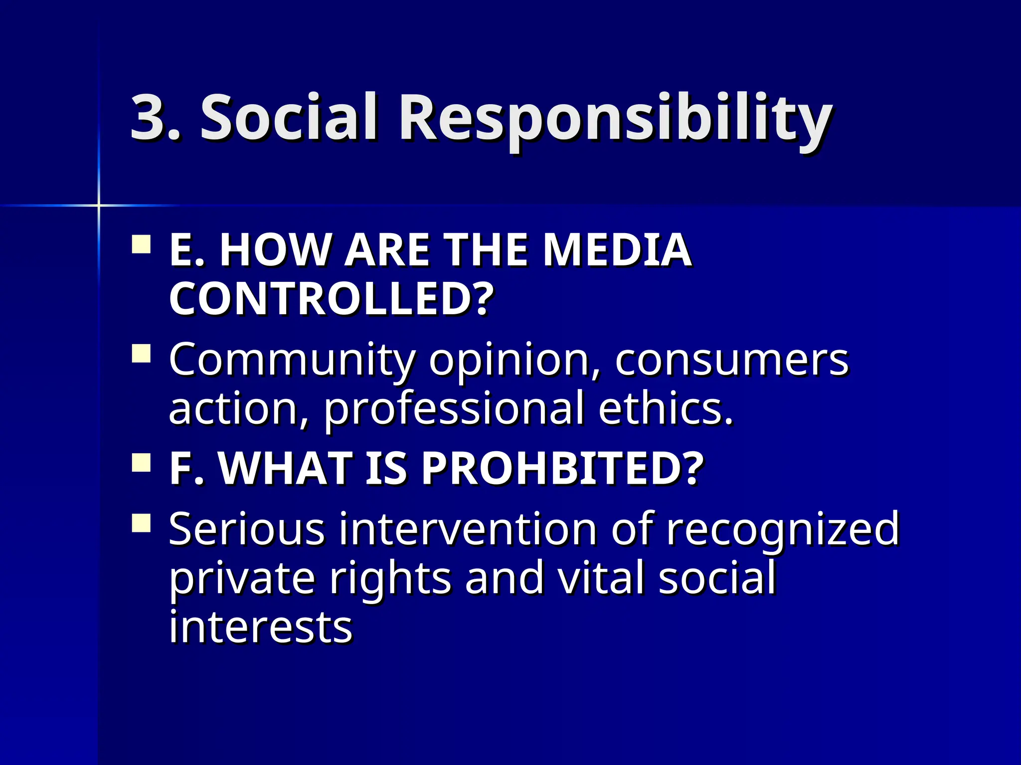 3. Social Responsibility
3. Social Responsibility
 E. HOW ARE THE MEDIA
E. HOW ARE THE MEDIA
CONTROLLED?
CONTROLLED?
 Community opinion, consumers
Community opinion, consumers
action, professional ethics.
action, professional ethics.
 F. WHAT IS PROHBITED?
F. WHAT IS PROHBITED?
 Serious intervention of recognized
Serious intervention of recognized
private rights and vital social
private rights and vital social
interests
interests
 