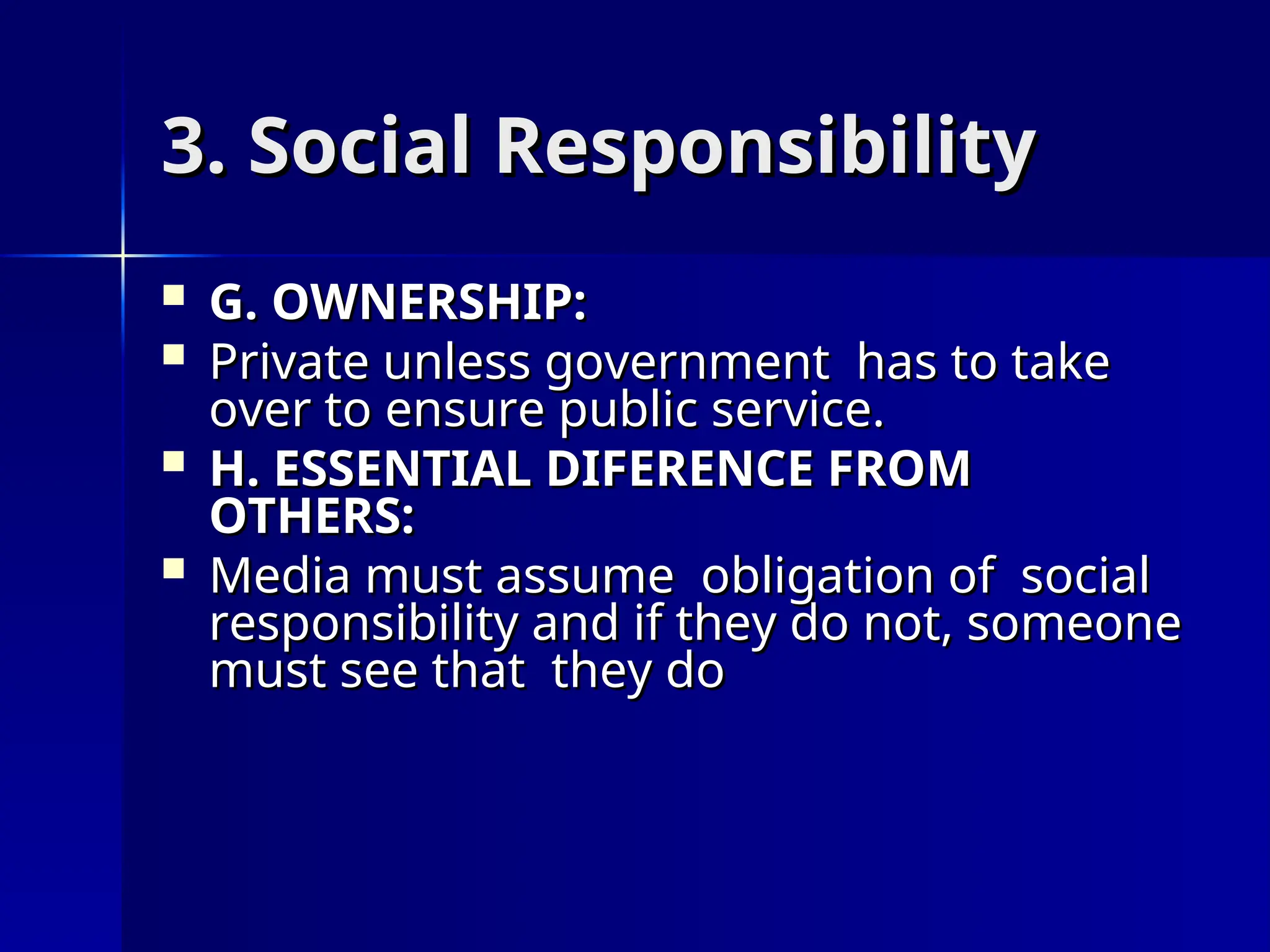 3. Social Responsibility
3. Social Responsibility
 G. OWNERSHIP:
G. OWNERSHIP:
 Private unless government has to take
Private unless government has to take
over to ensure public service.
over to ensure public service.
 H. ESSENTIAL DIFERENCE FROM
H. ESSENTIAL DIFERENCE FROM
OTHERS:
OTHERS:
 Media must assume obligation of social
Media must assume obligation of social
responsibility and if they do not, someone
responsibility and if they do not, someone
must see that they do
must see that they do
 