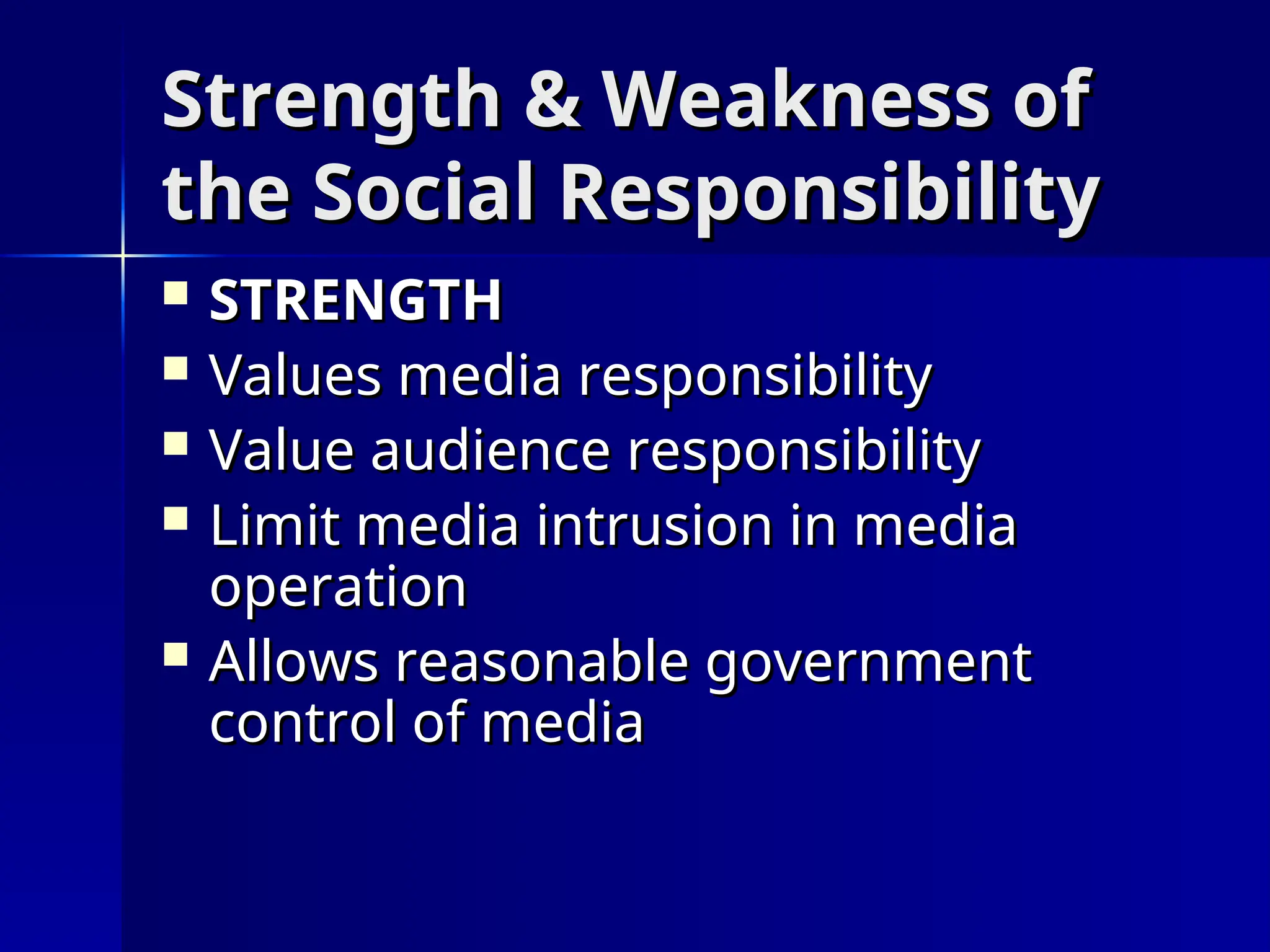 Strength & Weakness of
Strength & Weakness of
the Social Responsibility
the Social Responsibility
 STRENGTH
STRENGTH
 Values media responsibility
Values media responsibility
 Value audience responsibility
Value audience responsibility
 Limit media intrusion in media
Limit media intrusion in media
operation
operation
 Allows reasonable government
Allows reasonable government
control of media
control of media
 