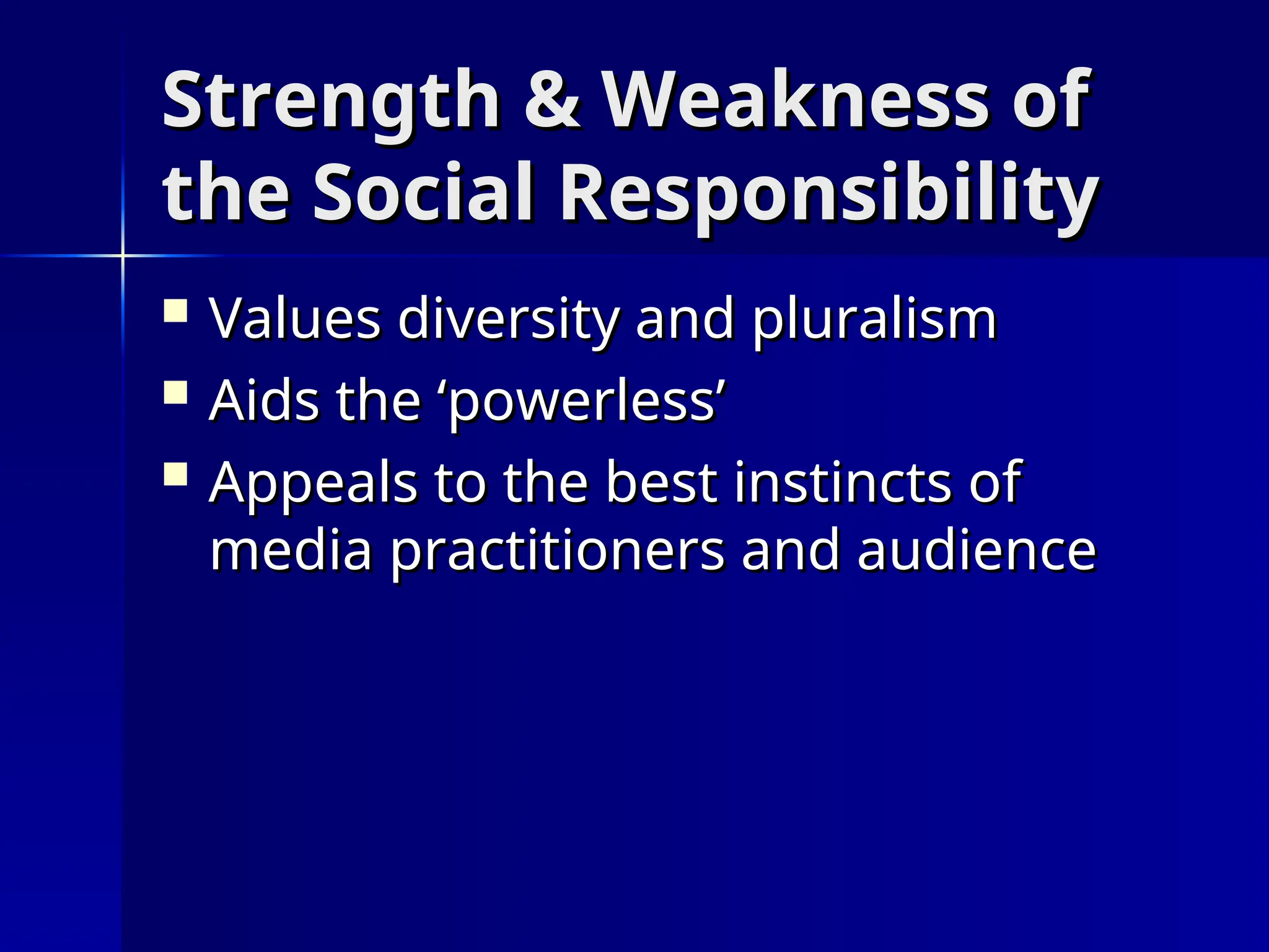 Strength & Weakness of
Strength & Weakness of
the Social Responsibility
the Social Responsibility
 Values diversity and pluralism
Values diversity and pluralism
 Aids the ‘powerless’
Aids the ‘powerless’
 Appeals to the best instincts of
Appeals to the best instincts of
media practitioners and audience
media practitioners and audience
 