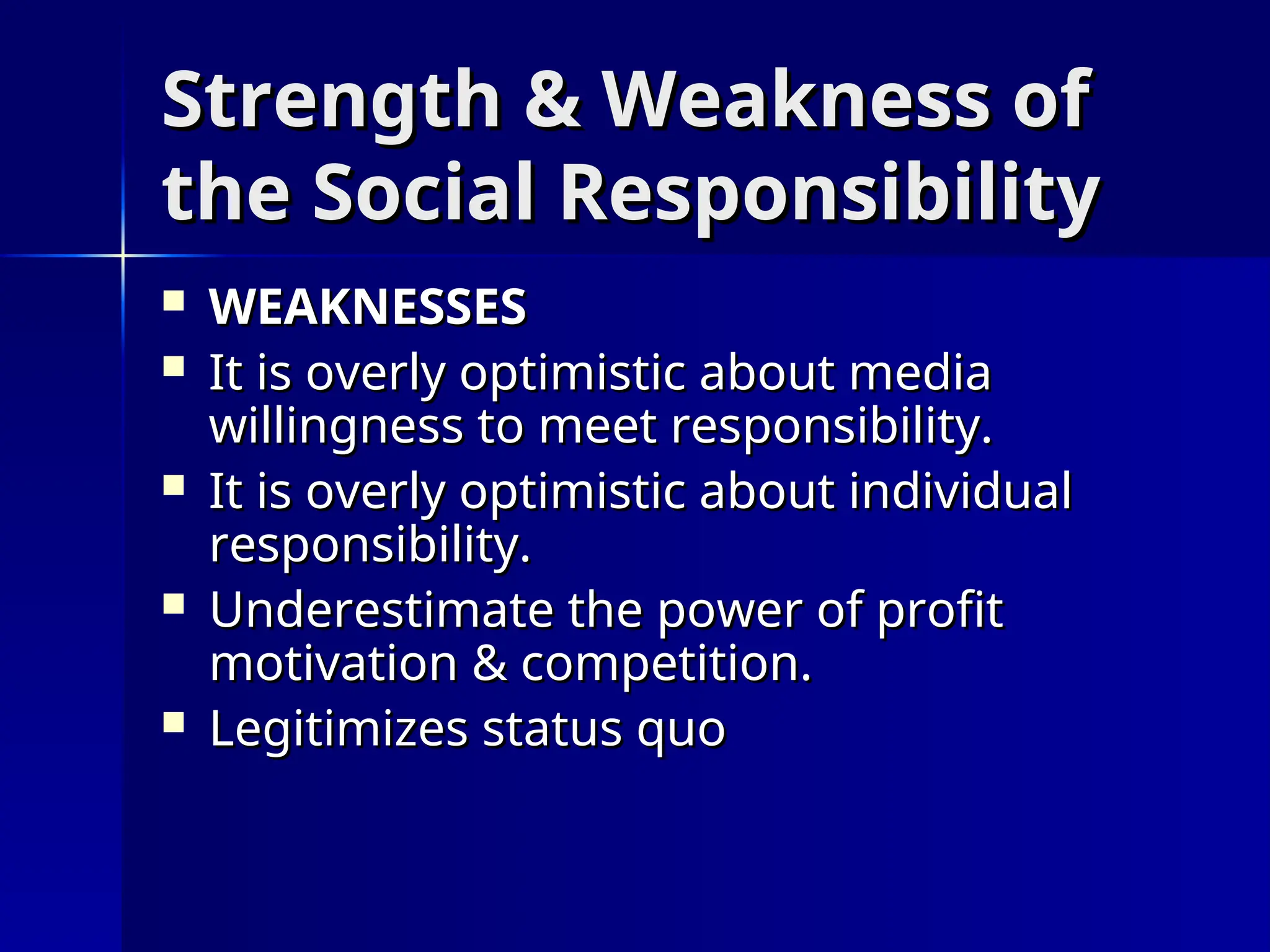 Strength & Weakness of
Strength & Weakness of
the Social Responsibility
the Social Responsibility
 WEAKNESSES
WEAKNESSES
 It is overly optimistic about media
It is overly optimistic about media
willingness to meet responsibility.
willingness to meet responsibility.
 It is overly optimistic about individual
It is overly optimistic about individual
responsibility.
responsibility.
 Underestimate the power of profit
Underestimate the power of profit
motivation & competition.
motivation & competition.
 Legitimizes status quo
Legitimizes status quo
 
