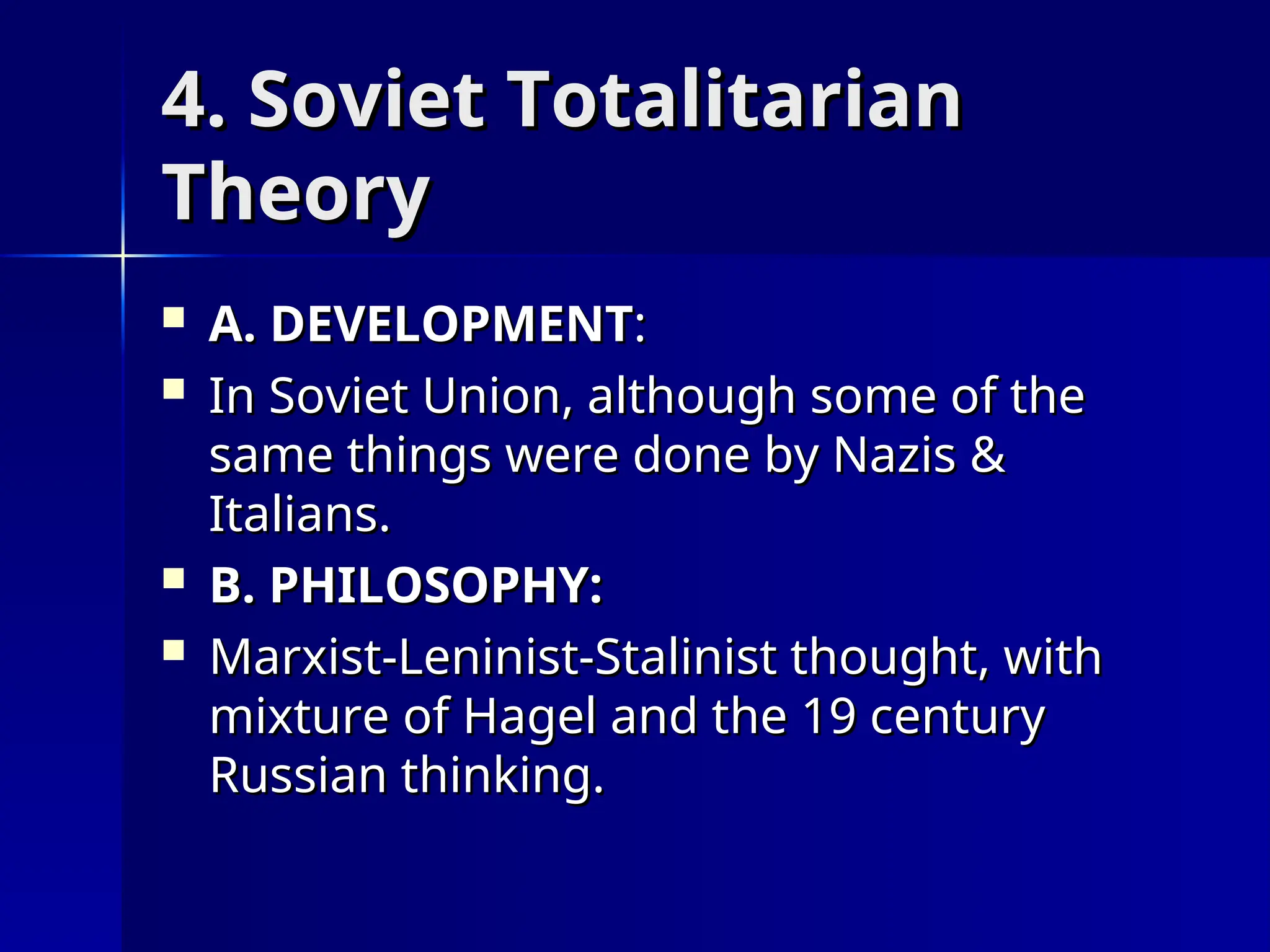 4. Soviet Totalitarian
4. Soviet Totalitarian
Theory
Theory
 A. DEVELOPMENT
A. DEVELOPMENT:
:
 In Soviet Union, although some of the
In Soviet Union, although some of the
same things were done by Nazis &
same things were done by Nazis &
Italians.
Italians.
 B. PHILOSOPHY:
B. PHILOSOPHY:
 Marxist-Leninist-Stalinist thought, with
Marxist-Leninist-Stalinist thought, with
mixture of Hagel and the 19 century
mixture of Hagel and the 19 century
Russian thinking.
Russian thinking.
 