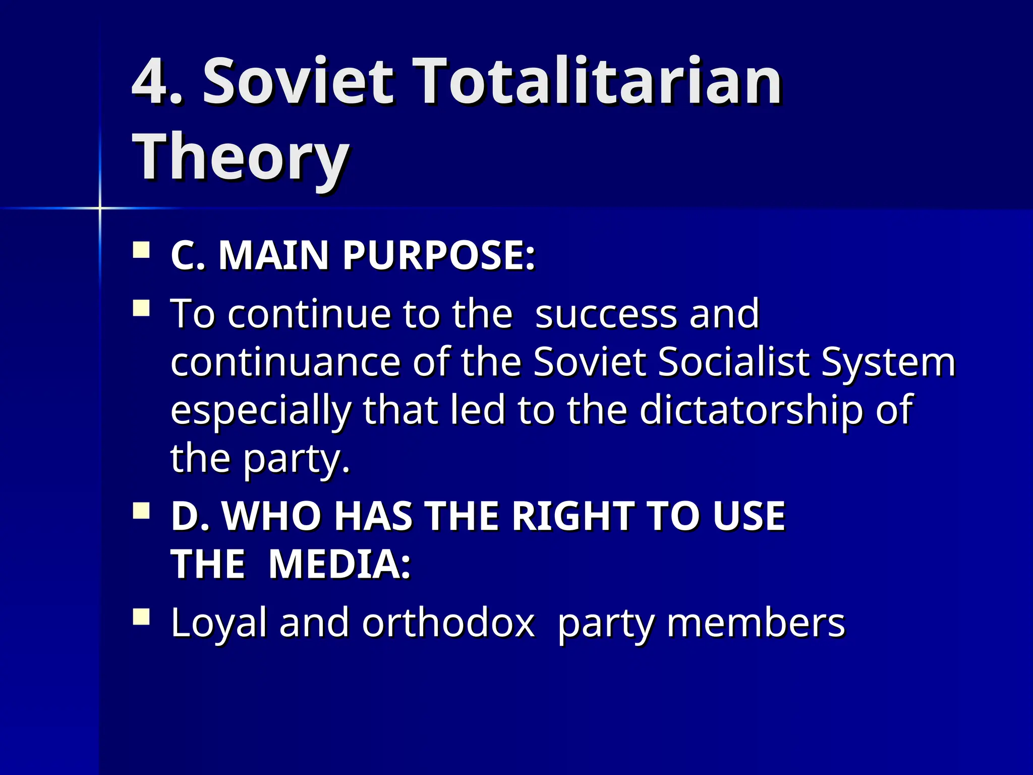 4. Soviet Totalitarian
4. Soviet Totalitarian
Theory
Theory
 C. MAIN PURPOSE:
C. MAIN PURPOSE:
 To continue to the success and
To continue to the success and
continuance of the Soviet Socialist System
continuance of the Soviet Socialist System
especially that led to the dictatorship of
especially that led to the dictatorship of
the party.
the party.
 D. WHO HAS THE RIGHT TO USE
D. WHO HAS THE RIGHT TO USE
THE MEDIA:
THE MEDIA:
 Loyal and orthodox party members
Loyal and orthodox party members
 