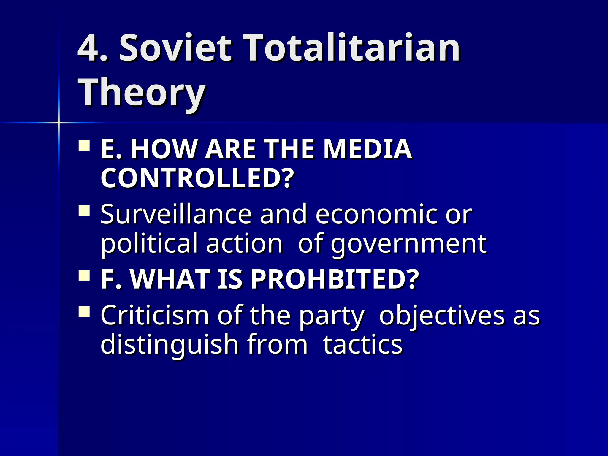 4. Soviet Totalitarian
4. Soviet Totalitarian
Theory
Theory
 E. HOW ARE THE MEDIA
E. HOW ARE THE MEDIA
CONTROLLED?
CONTROLLED?
 Surveillance and economic or
Surveillance and economic or
political action of government
political action of government
 F. WHAT IS PROHBITED?
F. WHAT IS PROHBITED?
 Criticism of the party objectives as
Criticism of the party objectives as
distinguish from tactics
distinguish from tactics
 