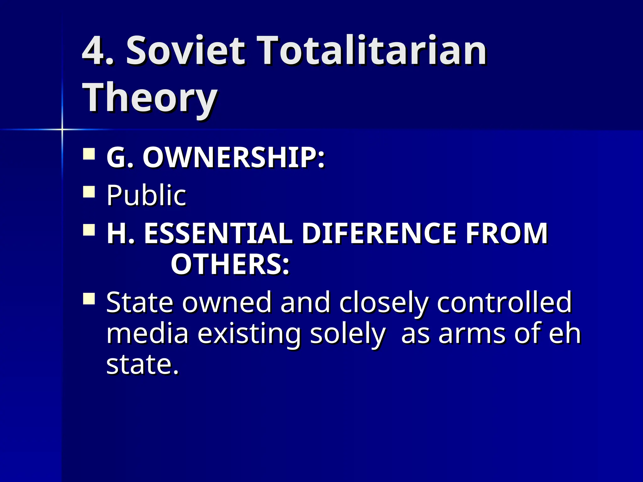 4. Soviet Totalitarian
4. Soviet Totalitarian
Theory
Theory
 G. OWNERSHIP:
G. OWNERSHIP:
 Public
Public
 H. ESSENTIAL DIFERENCE FROM
H. ESSENTIAL DIFERENCE FROM
OTHERS:
OTHERS:
 State owned and closely controlled
State owned and closely controlled
media existing solely as arms of eh
media existing solely as arms of eh
state.
state.
 