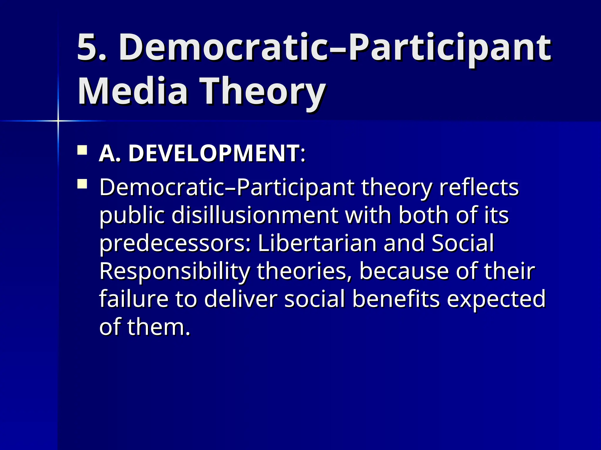 5. Democratic–Participant
5. Democratic–Participant
Media Theory
Media Theory
 A. DEVELOPMENT
A. DEVELOPMENT:
:
 Democratic–Participant theory reflects
Democratic–Participant theory reflects
public disillusionment with both of its
public disillusionment with both of its
predecessors: Libertarian and Social
predecessors: Libertarian and Social
Responsibility theories, because of their
Responsibility theories, because of their
failure to deliver social benefits expected
failure to deliver social benefits expected
of them.
of them.
 