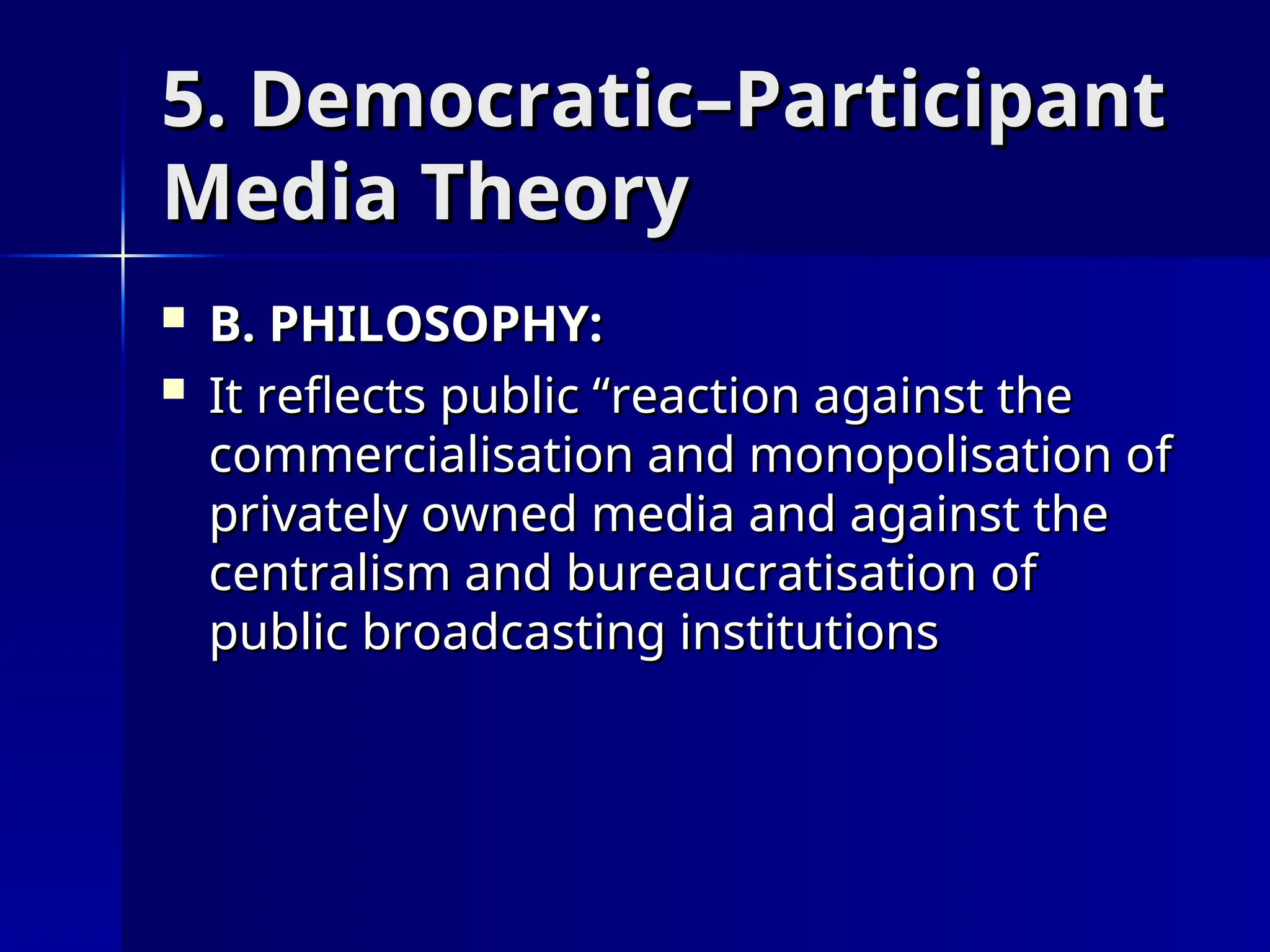5. Democratic–Participant
5. Democratic–Participant
Media Theory
Media Theory
 B. PHILOSOPHY:
B. PHILOSOPHY:
 It reflects public “reaction against the
It reflects public “reaction against the
commercialisation and monopolisation of
commercialisation and monopolisation of
privately owned media and against the
privately owned media and against the
centralism and bureaucratisation of
centralism and bureaucratisation of
public broadcasting institutions
public broadcasting institutions
 