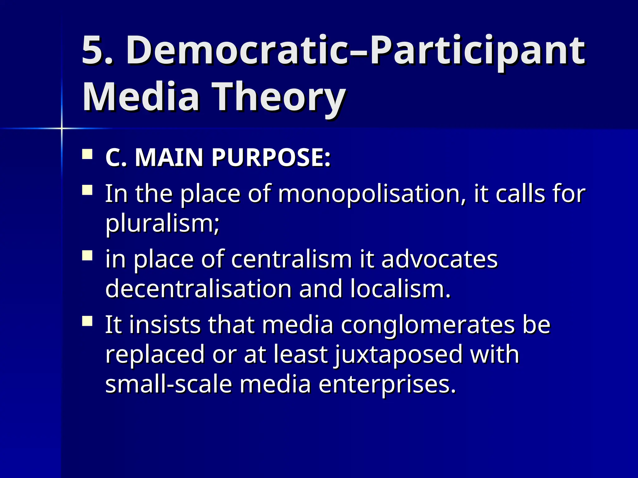5. Democratic–Participant
5. Democratic–Participant
Media Theory
Media Theory
 C. MAIN PURPOSE:
C. MAIN PURPOSE:
 In the place of monopolisation, it calls for
In the place of monopolisation, it calls for
pluralism;
pluralism;
 in place of centralism it advocates
in place of centralism it advocates
decentralisation and localism.
decentralisation and localism.
 It insists that media conglomerates be
It insists that media conglomerates be
replaced or at least juxtaposed with
replaced or at least juxtaposed with
small-scale media enterprises.
small-scale media enterprises.
 