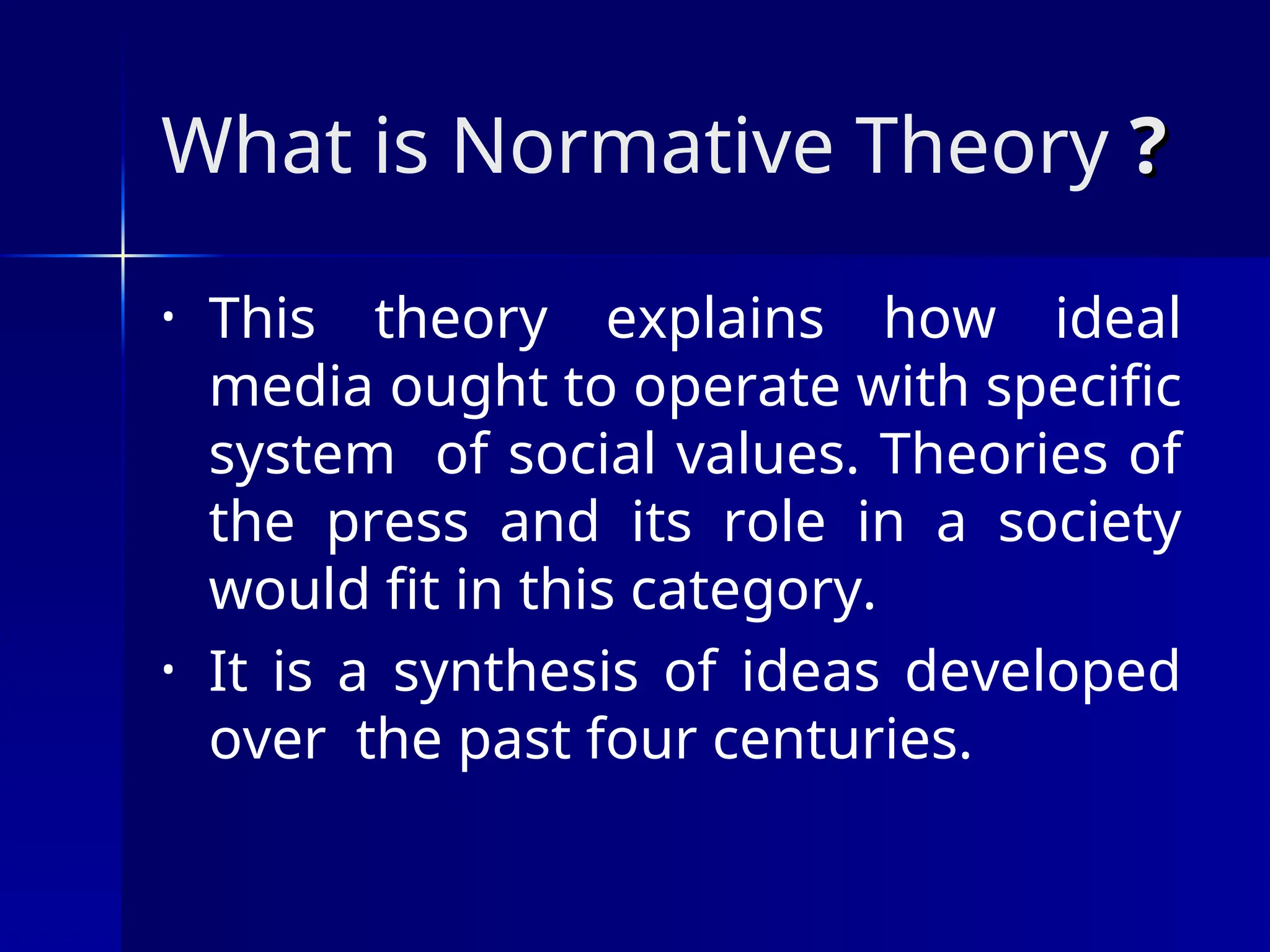 What is Normative Theory ?
?
• This theory explains how ideal
media ought to operate with specific
system of social values. Theories of
the press and its role in a society
would fit in this category.
• It is a synthesis of ideas developed
over the past four centuries.
 
