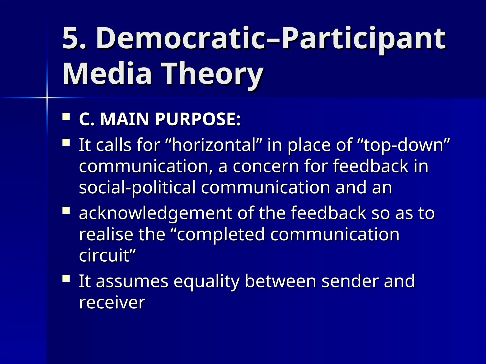 5. Democratic–Participant
5. Democratic–Participant
Media Theory
Media Theory
 C. MAIN PURPOSE:
C. MAIN PURPOSE:
 It calls for “horizontal” in place of “top-down”
It calls for “horizontal” in place of “top-down”
communication, a concern for feedback in
communication, a concern for feedback in
social-political communication and an
social-political communication and an
 acknowledgement of the feedback so as to
acknowledgement of the feedback so as to
realise the “completed communication
realise the “completed communication
circuit”
circuit”
 It assumes equality between sender and
It assumes equality between sender and
receiver
receiver
 