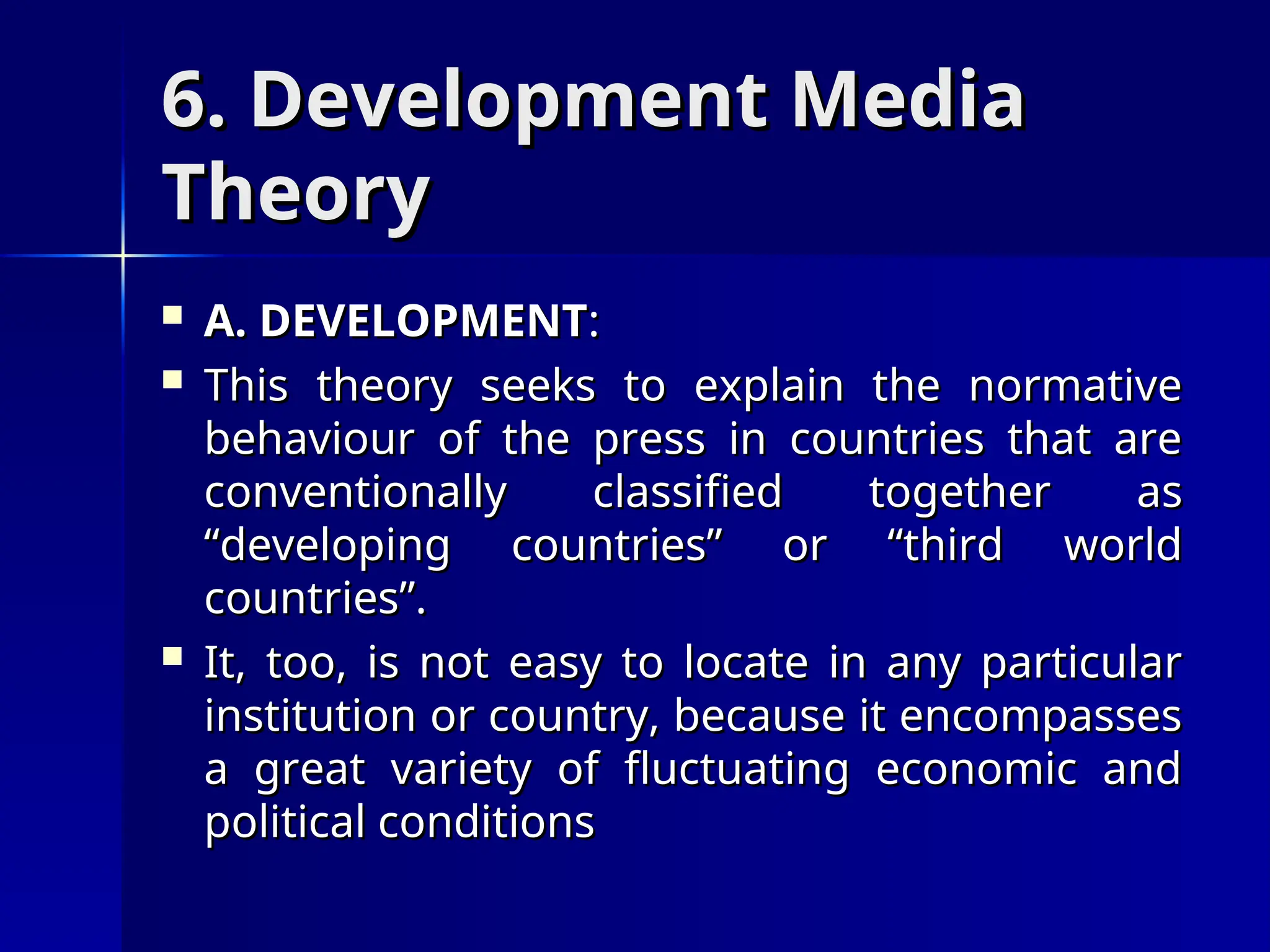 6. Development Media
6. Development Media
Theory
Theory
 A. DEVELOPMENT
A. DEVELOPMENT:
:
 This theory seeks to explain the normative
This theory seeks to explain the normative
behaviour of the press in countries that are
behaviour of the press in countries that are
conventionally classified together as
conventionally classified together as
“developing countries” or “third world
“developing countries” or “third world
countries”.
countries”.
 It, too, is not easy to locate in any particular
It, too, is not easy to locate in any particular
institution or country, because it encompasses
institution or country, because it encompasses
a great variety of fluctuating economic and
a great variety of fluctuating economic and
political conditions
political conditions
 