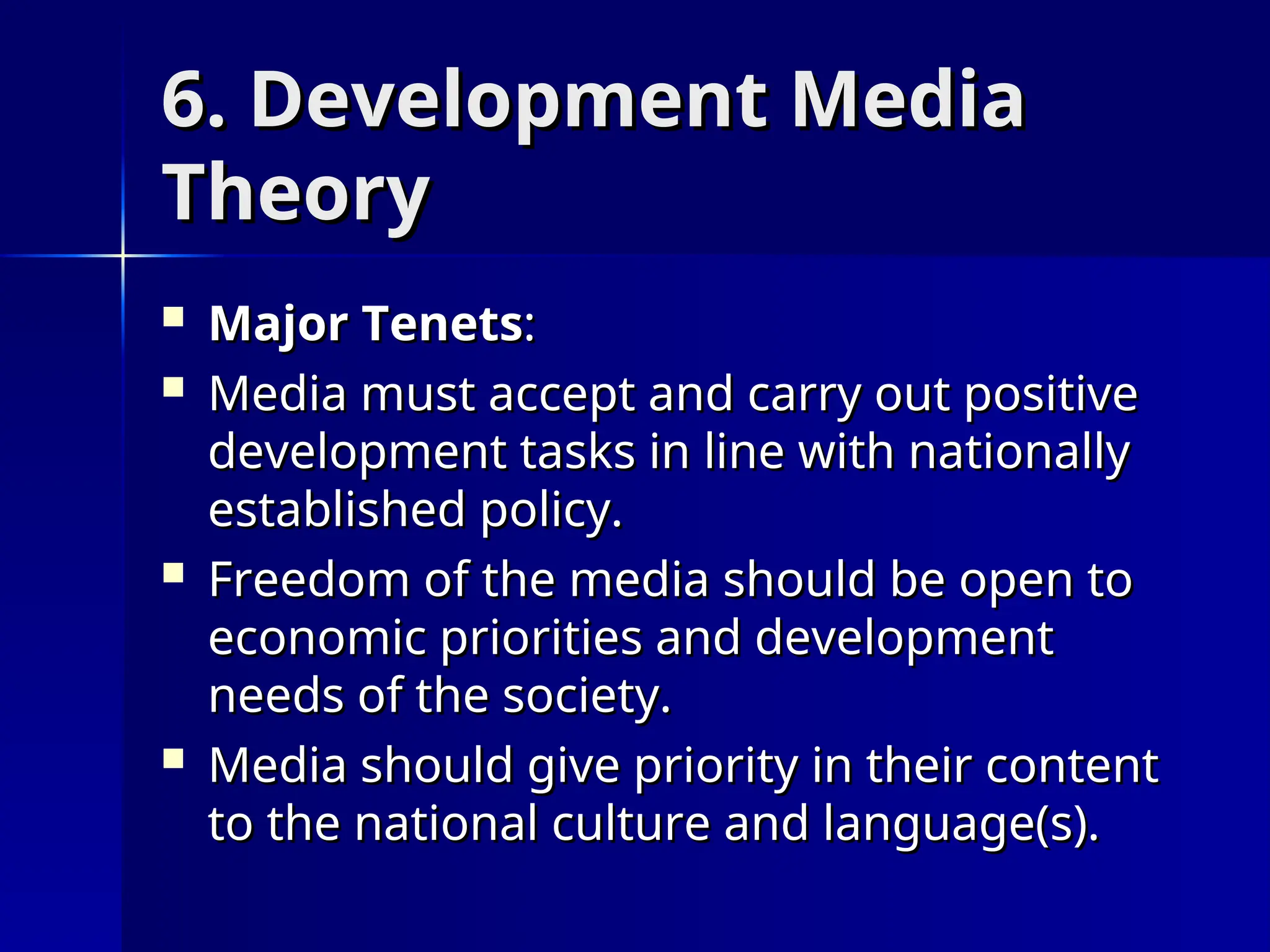 6. Development Media
6. Development Media
Theory
Theory
 Major Tenets
Major Tenets:
:
 Media must accept and carry out positive
Media must accept and carry out positive
development tasks in line with nationally
development tasks in line with nationally
established policy.
established policy.
 Freedom of the media should be open to
Freedom of the media should be open to
economic priorities and development
economic priorities and development
needs of the society.
needs of the society.
 Media should give priority in their content
Media should give priority in their content
to the national culture and language(s).
to the national culture and language(s).
 
