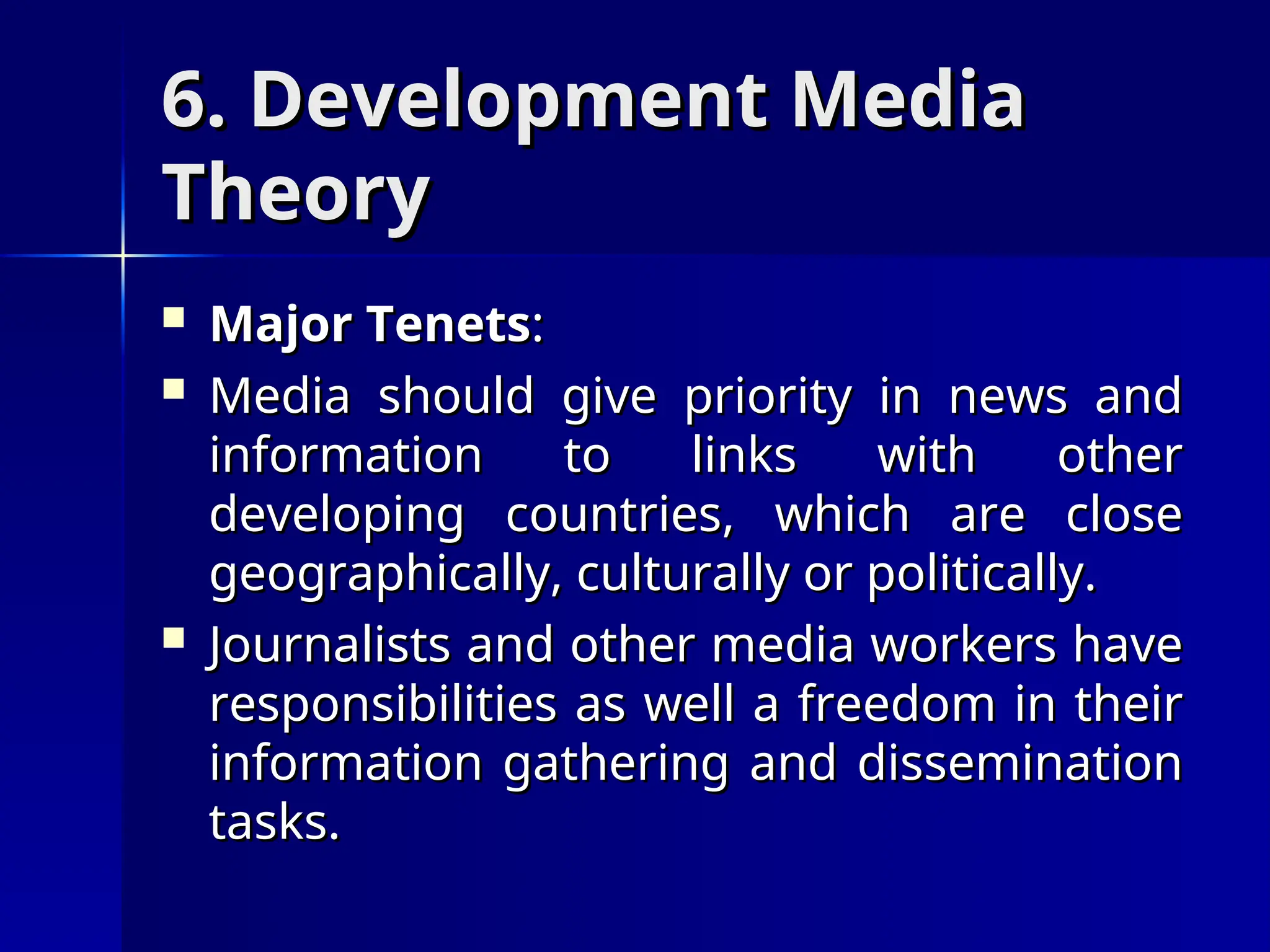 6. Development Media
6. Development Media
Theory
Theory
 Major Tenets
Major Tenets:
:
 Media should give priority in news and
Media should give priority in news and
information to links with other
information to links with other
developing countries, which are close
developing countries, which are close
geographically, culturally or politically.
geographically, culturally or politically.
 Journalists and other media workers have
Journalists and other media workers have
responsibilities as well a freedom in their
responsibilities as well a freedom in their
information gathering and dissemination
information gathering and dissemination
tasks.
tasks.
 