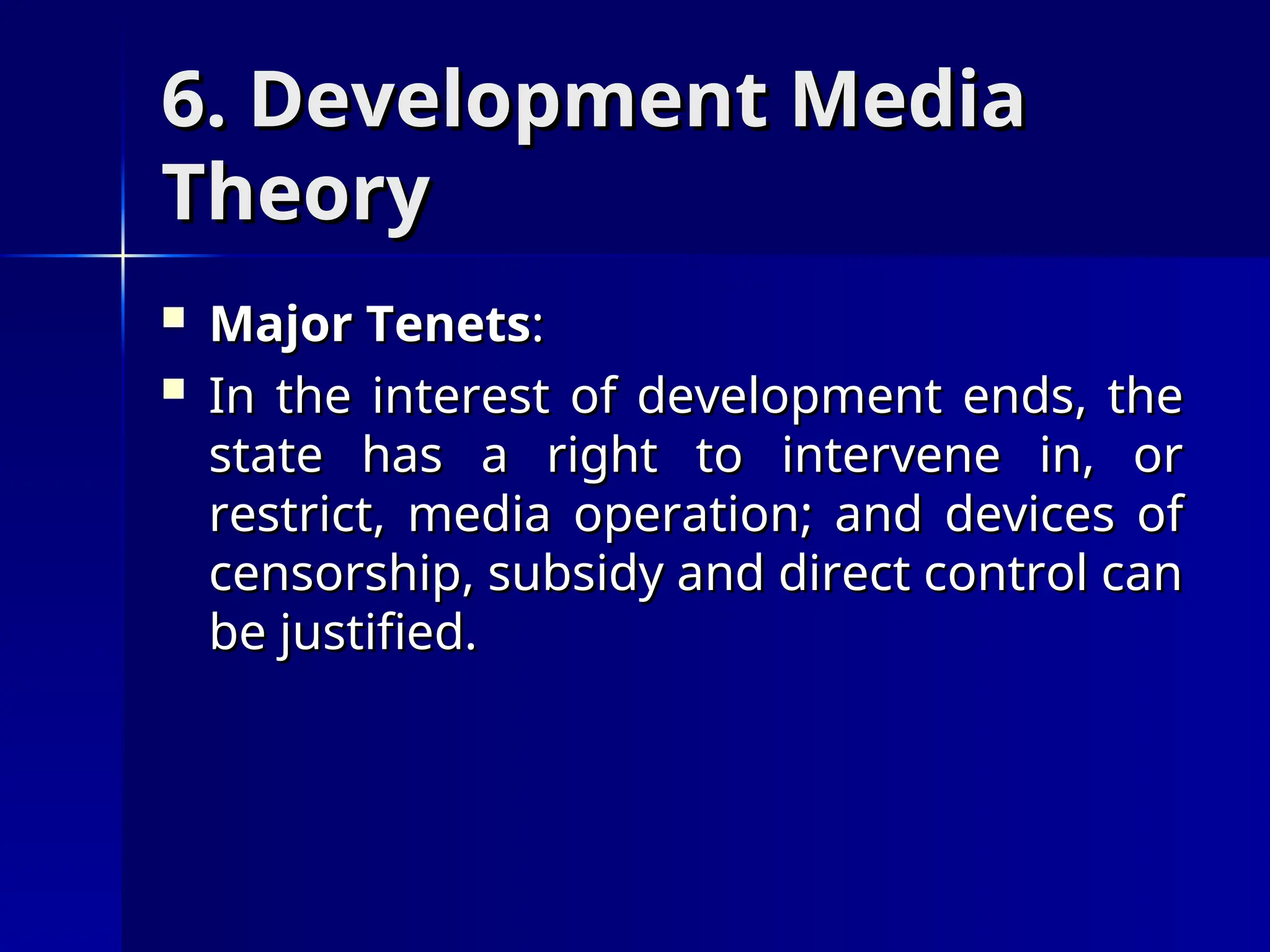 6. Development Media
6. Development Media
Theory
Theory
 Major Tenets
Major Tenets:
:
 In the interest of development ends, the
In the interest of development ends, the
state has a right to intervene in, or
state has a right to intervene in, or
restrict, media operation; and devices of
restrict, media operation; and devices of
censorship, subsidy and direct control can
censorship, subsidy and direct control can
be justified.
be justified.
 