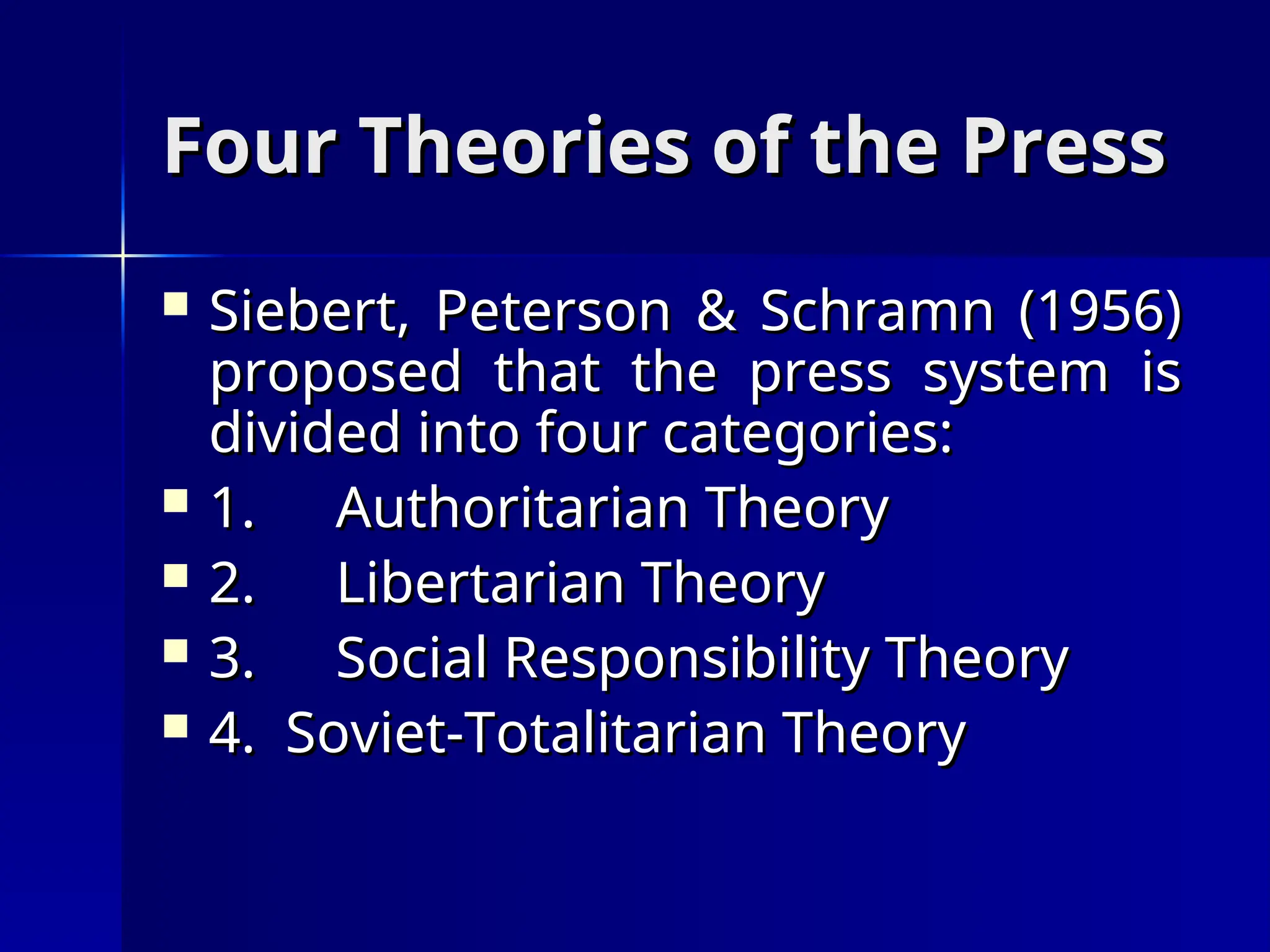Four Theories of the Press
Four Theories of the Press
 Siebert, Peterson & Schramn (1956)
Siebert, Peterson & Schramn (1956)
proposed that the press system is
proposed that the press system is
divided into four categories:
divided into four categories:
 1.
1. Authoritarian Theory
Authoritarian Theory
 2.
2. Libertarian Theory
Libertarian Theory
 3.
3. Social Responsibility Theory
Social Responsibility Theory
 4. Soviet-Totalitarian Theory
4. Soviet-Totalitarian Theory
 
